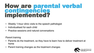 How are parental verbal
contingencies
implemented?
• Weekly 1-hour clinic visits to the speech pathologist
• Individualised for each child
• Practice sessions and natural conversations
Parent training
• Parents do the treatment, so they have to learn how to deliver treatment at
home
• Parent training changes as the treatment changes
 