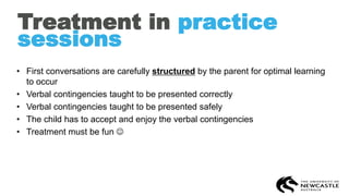 Treatment in practice
sessions
• First conversations are carefully structured by the parent for optimal learning
to occur
• Verbal contingencies taught to be presented correctly
• Verbal contingencies taught to be presented safely
• The child has to accept and enjoy the verbal contingencies
• Treatment must be fun ☺
 