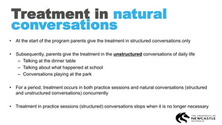 Treatment in natural
conversations
• At the start of the program parents give the treatment in structured conversations only
• Subsequently, parents give the treatment in the unstructured conversations of daily life
– Talking at the dinner table
– Talking about what happened at school
– Conversations playing at the park
• For a period, treatment occurs in both practice sessions and natural conversations (structured
and unstructured conversations) concurrently
• Treatment in practice sessions (structured) conversations stops when it is no longer necessary
 