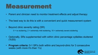 Measurement
• Parent and clinician need to monitor treatment effects and adjust therapy
• The best way to do this is with a convenient and quick measurement system
• Beyond clinic severity rating (SR)
0 = no stuttering, 2 = extremely mild stuttering, 10 = extremely severe stuttering
• Optionally, SRs supplemented with within clinic percentage syllables stuttered
(%SS)
• Program criteria: 0-1 SR’s both within and beyond-clinic for 3 consecutive
weeks (with more 0’s than 1’s)
 