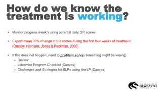 How do we know the
treatment is working?
• Monitor progress weekly using parental daily SR scores
• Expect mean 30% change in SR scores during the first four weeks of treatment
(Onslow, Harrison, Jones & Packman, 2000)
• If this does not happen, need to problem solve (something might be wrong)
– Review:
– Lidcombe Program Checklist (Canvas)
– Challenges and Strategies for SLPs using the LP (Canvas)
 