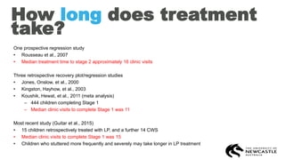 How long does treatment
take?
One prospective regression study
• Rousseau et al., 2007
• Median treatment time to stage 2 approximately 16 clinic visits
Three retrospective recovery plot/regression studies
• Jones, Onslow, et al., 2000
• Kingston, Hayhow, et al., 2003
• Koushik, Hewat, et al., 2011 (meta analysis)
– 444 children completing Stage 1
– Median clinic visits to complete Stage 1 was 11
Most recent study (Guitar et al., 2015)
• 15 children retrospectively treated with LP, and a further 14 CWS
• Median clinic visits to complete Stage 1 was 15
• Children who stuttered more frequently and severely may take longer in LP treatment
 