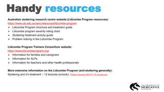 Handy resources
Australian stuttering research centre website (Lidcombe Program resources):
https://www.uts.edu.au/asrc/resources/lidcombe-program
➢ Lidcombe Program brochure and treatment guide
➢ Lidcombe program severity rating chart
➢ Stuttering treatment activity guide
➢ Problem solving in the Lidcombe Program
Lidcombe Program Trainers Consortium website:
https://www.lidcombeprogram.org/
➢ Information for families and caregivers
➢ Information for SLPs
➢ Information for teachers and other health professionals
More extensive information on the Lidcombe Program (and stuttering generally):
Stuttering and it’s treatment – 12 lectures (e-book): Twelve Lectures 2024-01-19 (uts.edu.au)
 