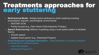 Treatments approaches for
early stuttering
• Multi-factorial Model: Multiple factors attributed to child’s stuttering including
physiological, linguistic, psychological, environmental
– RESTART DCM
– Family focused (e.g., Palin Parent-Child Interaction Therapy)
• Speech Restructuring: Method of speaking using a novel speech pattern to facilitate
fluency
– Smooth speech
– Syllable timed speech (e.g., Westmead Program)
• Verbal Response Contingent Stimulation: Verbal feedback in provided contingent
on stutter-free or stuttered speech
– Lidcombe program
– Westmead Program (?)
 