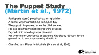 The Puppet Study
(Martin et al., 1972)
• Participants were 2 preschool stuttering children
• A puppet was mounted in an illuminated box
• The puppet disappeared when the child stuttered
• Pre and post treatment measures were obtained
• Beyond clinic recordings were obtained
• For both children, frequency of stuttering was greatly reduced, results
generalized to everyday speaking situations
• Classified as a Phase I clinical trial (Onslow et al., 2008)
 