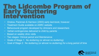 The Lidcombe Program of
Early Stuttering
Intervention
• Onslow, Packman & Harrison (2003) early text-book; however:
• Treatment Guide available on ASRC website
• Behavioural program developed by clinicians and researchers
• Verbal contingencies delivered to child by parents
• Based on weekly clinic visits
• Two stages: Clinical period and Maintenance
• Goals of Stage 1: No stuttering (or almost no stuttering)
• Goal of Stage 2: No stuttering (or almost no stuttering) for a long period of time
 
