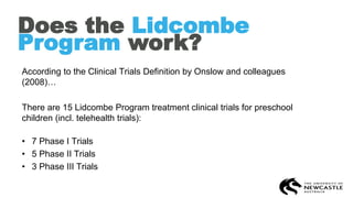 Does the Lidcombe
Program work?
According to the Clinical Trials Definition by Onslow and colleagues
(2008)…
There are 15 Lidcombe Program treatment clinical trials for preschool
children (incl. telehealth trials):
• 7 Phase I Trials
• 5 Phase II Trials
• 3 Phase III Trials
 