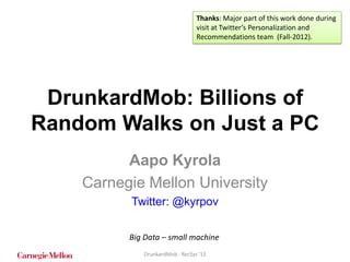 Thanks: Major part of this work done during
visit at Twitter’s Personalization and
Recommendations team (Fall-2012).

DrunkardMob: Billions of
Random Walks on Just a PC
Aapo Kyrola
Carnegie Mellon University
Twitter: @kyrpov
Big Data – small machine
DrunkardMob - RecSys '13

 