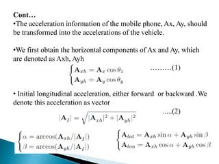 Cont…
•The acceleration information of the mobile phone, Ax, Ay, should
be transformed into the accelerations of the vehicle.
•We first obtain the horizontal components of Ax and Ay, which
are denoted as Axh, Ayh
………(1)
• Initial longitudinal acceleration, either forward or backward .We
denote this acceleration as vector
.....(2)
 