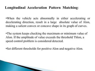 Longitudinal Acceleration Pattern Matching:
•When the vehicle acts abnormally in either accelerating or
decelerating direction, result in a large absolute value of Alon,
making a salient convex or concave shape in its graph of curves.
•The system keeps checking the maximum or minimum value of
Alon. If the amplitude of value exceeds the threshold Thlon, a
speed control problem is considered detected.
•Set different thresholds for positive Alon and negative Alon.
 