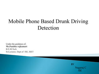 Mobile Phone Based Drunk Driving
Detection
BY
Nagaraj C
ISE
Under the guidance of:
Ms.Punitha rajkumari
B.E,M.Tech
Sr.Lecturer, Dept of ISE, SIET
 