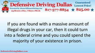 If you are found with a massive amount of
illegal drugs in your car, then it could turn
into a federal crime and you could spend the
majority of your existence in prison.
 