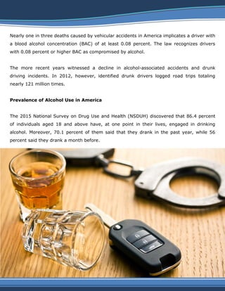 Nearly one in three deaths caused by vehicular accidents in America implicates a driver with
a blood alcohol concentration (BAC) of at least 0.08 percent. The law recognizes drivers
with 0.08 percent or higher BAC as compromised by alcohol.
The more recent years witnessed a decline in alcohol-associated accidents and drunk
driving incidents. In 2012, however, identified drunk drivers logged road trips totaling
nearly 121 million times.
Prevalence of Alcohol Use in America
The 2015 National Survey on Drug Use and Health (NSDUH) discovered that 86.4 percent
of individuals aged 18 and above have, at one point in their lives, engaged in drinking
alcohol. Moreover, 70.1 percent of them said that they drank in the past year, while 56
percent said they drank a month before.
 