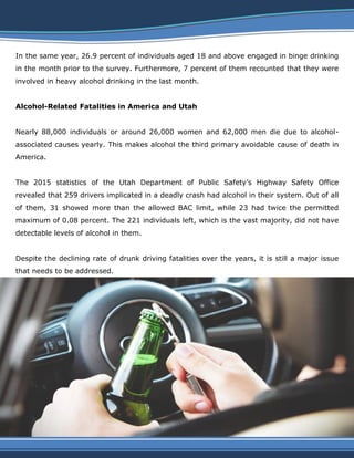 In the same year, 26.9 percent of individuals aged 18 and above engaged in binge drinking
in the month prior to the survey. Furthermore, 7 percent of them recounted that they were
involved in heavy alcohol drinking in the last month.
Alcohol-Related Fatalities in America and Utah
Nearly 88,000 individuals or around 26,000 women and 62,000 men die due to alcohol-
associated causes yearly. This makes alcohol the third primary avoidable cause of death in
America.
The 2015 statistics of the Utah Department of Public Safety’s Highway Safety Office
revealed that 259 drivers implicated in a deadly crash had alcohol in their system. Out of all
of them, 31 showed more than the allowed BAC limit, while 23 had twice the permitted
maximum of 0.08 percent. The 221 individuals left, which is the vast majority, did not have
detectable levels of alcohol in them.
Despite the declining rate of drunk driving fatalities over the years, it is still a major issue
that needs to be addressed.
 