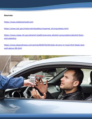 Sources:
https://www.kellybramwell.com
https://www.cdc.gov/motorvehiclesafety/impaired_driving/states.html
https://www.niaaa.nih.gov/alcohol-health/overview-alcohol-consumption/alcohol-facts-
and-statistics
https://www.deseretnews.com/article/865676230/Utah-drivers-in-most-DUI-fatals-test-
well-above-08.html
 