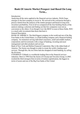 Bank Of Americ Market Prospect And Based On Long
Term...
Introduction
Analyzing all the ratios applied to the financial services industry, Wells Fargo
emerges as the best company to invest in. We arrived at this conclusion through a
process started from the analysis of the market prospect and based on long term
investitors profitability. First of all we compared all the four building blocks of the
analysis making a selection and finding out that few companies were not as
convenient as the others. Even though it isn t the BEST in most of these fields, WFC
is a much safer investment than those that beat it.
General Description
BANK OF AMERICA: The third biggest company in the world and one of the Big
Four banks in the United States, is a bank holding company and a financial holding
company. An institution serving individual consumers, small and middle markets,
corporations and Governments with a range of banking, investing and asset
management and other products and services.
Bank of New York and Mellon Financial Corporation. Bny is the oldest bank of
America. The fusion was thought in order to create the world s leading asset
servicer. Through this, the two firms had also dropped of retail banking, by selling
the divisions.
CITIGROUP: Citibank is a worldwide leading firm in the financial services
industries. Born in 1998 from the fusion of Citicorp and Travelers Group, in 2005
resulted the third strongest firm in terms of market capitalization, the biggest in
terms of assets and one of the Big Four banks of the United
 