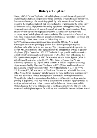 History of Cellphone
History of Cell Phones The history of mobile phones records the development of
interconnection between the public switched telephone systems to radio transceivers.
From the earliest days of transmitting speech by radio, connection of the radio
system to the telephone network had obvious benefits of eliminating the wires. Early
systems used bulky, high power consuming equipment and supported only a few
conversations at a time, with required manual set up of the interconnection. Today
cellular technology and microprocessor control systems allow automatic and
pervasive use of mobile phones for voice and data. The transmission of speech by
radio has a long and varied history going back to Reginald Fessenden s invention and
shore to ship... Show more content on Helpwriting.net ...
In 1969 Amtrak equipped commuter trains along the 225 mile New York
Washington route with special pay phones that allowed passengers to place
telephone calls while the train was moving. The system re used six frequencies in
the 450 MHZ band in nine sites, a precursor of the concept later applied in cellular
telephones. [2] In December 1971, AT T submitted a proposal for cellular service
to the Federal Communications Commission (FCC). After years of hearings, the
FCC approved the proposal in 1982 forAdvanced Mobile Phone System (AMPS)
and allocated frequencies in the 824 894 MHz band.[6] Analog AMPS was
eventually superseded by Digital AMPS in 1990. A cellular telephone switching
plan was described by Fluhr and Nussbaum in 1973,[7] and a cellular telephone
data signaling system was described in 1977 by Hachenburg et al.[8] In 1979 a
U.S. Patent 4,152,647 was issued to Charles A. Gladden and Martin H. Parelman,
of Las Vegas for an emergency cellular system for rapid deployment in areas where
there was no cellular service. Emergence of commercial mobile phone service
Alongside the early developments outlined above, a different technology was also
growing in popularity. Two way mobile radios (known as mobile rigs) were used in
vehicles such as taxicabs, police cruisers, and ambulances, but were not mobile
phones, because they were not connected to the telephone network. The first fully
automated mobile phone system for vehicles was launched in Sweden in 1960. Named
 