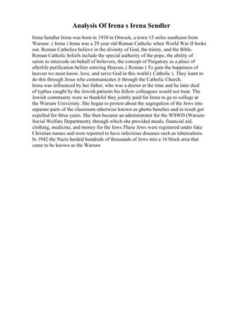 Analysis Of Irena s Irena Sendler
Irena Sendler Irena was born in 1910 in Otwock, a town 15 miles southeast from
Warsaw. ( Irena ) Irena was a 29 year old Roman Catholic when World War II broke
out. Roman Catholics believe in the divinity of God, the trinity, and the Bible.
Roman Catholic beliefs include the special authority of the pope, the ability of
saints to intercede on behalf of believers, the concept of Purgatory as a place of
afterlife purification before entering Heaven, ( Roman ) To gain the happiness of
heaven we must know, love, and serve God in this world ( Catholic ). They learn to
do this through Jesus who communicates it through the Catholic Church.
Irena was influenced by her father, who was a doctor at the time and he later died
of typhus caught by the Jewish patients his fellow colleagues would not treat. The
Jewish community were so thankful they jointly paid for Irena to go to college at
the Warsaw University. She began to protest about the segregation of the Jews into
separate parts of the classroom otherwise known as ghetto benches and in result got
expelled for three years. She then became an administrator for the WSWD (Warsaw
Social Welfare Department), through which she provided meals, financial aid,
clothing, medicine, and money for the Jews.These Jews were registered under fake
Christian names and were reported to have infectious diseases such as tuberculosis.
In 1942 the Nazis herded hundreds of thousands of Jews into a 16 block area that
came to be known as the Warsaw
 