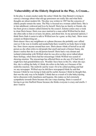 Vulnerability of the Elderly Depicted in the Play, A Cream...
In the play A cream cracker under the settee I think the Alan Bennett is trying to
convey a message about what old age pensioners are really like and what there
thoughts are about modern life. The play was written in 1987 but the concerns of
elderly people remain the same. The Play is focused on a woman called Doris. She is
in late adulthood, widowed and lives by herself. Doris has no family or friends, she
has been given a cleaner called Zulema by the council. Zulema comes once a week
to clean Doris house. Doris was once married to a man called Wilfred but he died,
she often talks to him or at least, his photo, and about him. In my personal opinion, I
think Doris finds it easier to talk to Wilfred now he s gone: as they had... Show more
content on Helpwriting.net ...
Doris doesn t have any neighbours or a phone (because she probably can t afford
one) so if she was in trouble and needed help there would be no body there to help
her. Don t know anyone around here now. Doris doesn t think of herself as an old
person as she often refers to old people that smell and need a Zimmer frame, she
doesn t realise that she is an old person herself. Doris had a very distant and
isolated relationship with Wilfred when he was alive as they never talked about
there feelings, when Doris had her miscarriage I think Wilfred was scared of
showing emotion. The miscarriage has affected Doris as she says If it had lived, I
might have had grandchildren now. Wouldn t have been in this fix. when she says
this, she is calling the baby it I think she refers to the baby as it because of the
midwifes reaction. The midwife said he wasn t fit to be called anything and had
we any newspaper. Wilfred says he did (have newspaper)I think he said that
because I think he was trying to help and be useful, because I think he thought that,
that was the only way to be helpful. I think that as a result of it (the baby) dyeing,
led to obsession with cleanliness and hygiene, this makes us feel extremely
sympathetic towards Doris because she can t stop cleaning. Doris is scared of
having to go into Stafford House because she thinks everyone is crazy and smells. I
don t want to
 
