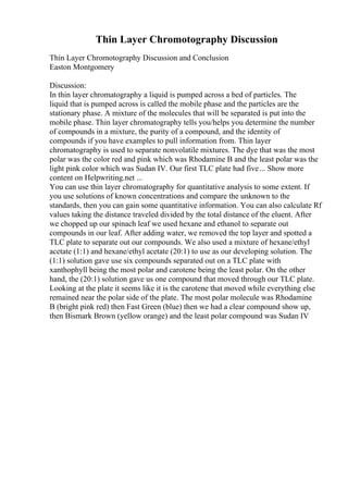 Thin Layer Chromotography Discussion
Thin Layer Chromotography Discussion and Conclusion
Easton Montgomery
Discussion:
In thin layer chromatography a liquid is pumped across a bed of particles. The
liquid that is pumped across is called the mobile phase and the particles are the
stationary phase. A mixture of the molecules that will be separated is put into the
mobile phase. Thin layer chromatography tells you/helps you determine the number
of compounds in a mixture, the purity of a compound, and the identity of
compounds if you have examples to pull information from. Thin layer
chromatography is used to separate nonvolatile mixtures. The dye that was the most
polar was the color red and pink which was Rhodamine B and the least polar was the
light pink color which was Sudan IV. Our first TLC plate had five... Show more
content on Helpwriting.net ...
You can use thin layer chromatography for quantitative analysis to some extent. If
you use solutions of known concentrations and compare the unknown to the
standards, then you can gain some quantitative information. You can also calculate Rf
values taking the distance traveled divided by the total distance of the eluent. After
we chopped up our spinach leaf we used hexane and ethanol to separate out
compounds in our leaf. After adding water, we removed the top layer and spotted a
TLC plate to separate out our compounds. We also used a mixture of hexane/ethyl
acetate (1:1) and hexane/ethyl acetate (20:1) to use as our developing solution. The
(1:1) solution gave use six compounds separated out on a TLC plate with
xanthophyll being the most polar and carotene being the least polar. On the other
hand, the (20:1) solution gave us one compound that moved through our TLC plate.
Looking at the plate it seems like it is the carotene that moved while everything else
remained near the polar side of the plate. The most polar molecule was Rhodamine
B (bright pink red) then Fast Green (blue) then we had a clear compound show up,
then Bismark Brown (yellow orange) and the least polar compound was Sudan IV
 
