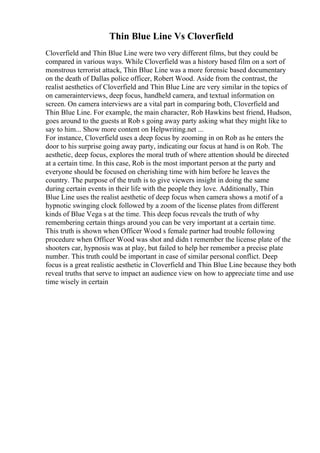 Thin Blue Line Vs Cloverfield
Cloverfield and Thin Blue Line were two very different films, but they could be
compared in various ways. While Cloverfield was a history based film on a sort of
monstrous terrorist attack, Thin Blue Line was a more forensic based documentary
on the death of Dallas police officer, Robert Wood. Aside from the contrast, the
realist aesthetics of Cloverfield and Thin Blue Line are very similar in the topics of
on camerainterviews, deep focus, handheld camera, and textual information on
screen. On camera interviews are a vital part in comparing both, Cloverfield and
Thin Blue Line. For example, the main character, Rob Hawkins best friend, Hudson,
goes around to the guests at Rob s going away party asking what they might like to
say to him... Show more content on Helpwriting.net ...
For instance, Cloverfield uses a deep focus by zooming in on Rob as he enters the
door to his surprise going away party, indicating our focus at hand is on Rob. The
aesthetic, deep focus, explores the moral truth of where attention should be directed
at a certain time. In this case, Rob is the most important person at the party and
everyone should be focused on cherishing time with him before he leaves the
country. The purpose of the truth is to give viewers insight in doing the same
during certain events in their life with the people they love. Additionally, Thin
Blue Line uses the realist aesthetic of deep focus when camera shows a motif of a
hypnotic swinging clock followed by a zoom of the license plates from different
kinds of Blue Vega s at the time. This deep focus reveals the truth of why
remembering certain things around you can be very important at a certain time.
This truth is shown when Officer Wood s female partner had trouble following
procedure when Officer Wood was shot and didn t remember the license plate of the
shooters car, hypnosis was at play, but failed to help her remember a precise plate
number. This truth could be important in case of similar personal conflict. Deep
focus is a great realistic aesthetic in Cloverfield and Thin Blue Line because they both
reveal truths that serve to impact an audience view on how to appreciate time and use
time wisely in certain
 