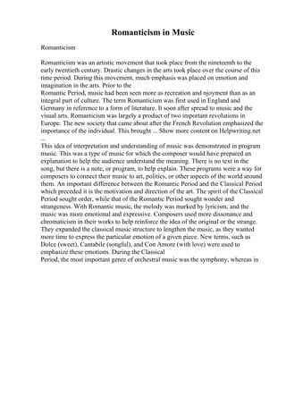 Romanticism in Music
Romanticism
Romanticism was an artistic movement that took place from the nineteenth to the
early twentieth century. Drastic changes in the arts took place over the course of this
time period. During this movement, much emphasis was placed on emotion and
imagination in the arts. Prior to the
Romantic Period, music had been seen more as recreation and njoyment than as an
integral part of culture. The term Romanticism was first used in England and
Germany in reference to a form of literature. It soon after spread to music and the
visual arts. Romanticism was largely a product of two important revolutions in
Europe. The new society that came about after the French Revolution emphasized the
importance of the individual. This brought ... Show more content on Helpwriting.net
...
This idea of interpretation and understanding of music was demonstrated in program
music. This was a type of music for which the composer would have prepared an
explanation to help the audience understand the meaning. There is no text in the
song, but there is a note, or program, to help explain. These programs were a way for
composers to connect their music to art, politics, or other aspects of the world around
them. An important difference between the Romantic Period and the Classical Period
which preceded it is the motivation and direction of the art. The spirit of the Classical
Period sought order, while that of the Romantic Period sought wonder and
strangeness. With Romantic music, the melody was marked by lyricism, and the
music was more emotional and expressive. Composers used more dissonance and
chromaticism in their works to help reinforce the idea of the original or the strange.
They expanded the classical music structure to lengthen the music, as they wanted
more time to express the particular emotion of a given piece. New terms, such as
Dolce (sweet), Cantabile (songful), and Con Amore (with love) were used to
emphasize these emotions. During the Classical
Period, the most important genre of orchestral music was the symphony, whereas in
 