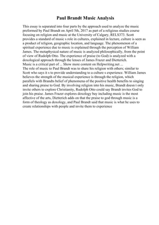 Paul Brandt Music Analysis
This essay is separated into four parts by the approach used to analyze the music
preformed by Paul Brandt on April 5th, 2017 as part of a religious studies course
focusing on religion and music at the University of Calgary, RELS373. Scott
provides a standard of music s role in cultures, explained in lecture, culture is seen as
a product of religion, geographic location, and language. The phenomenon of a
spiritual experience due to music is explained through the perception of William
James. The metaphysical nature of music is analyzed philosophically, from the point
of view of Rudolph Otto. The experience of praise (to God) is analyzed with a
doxological approach through the lenses of James Frazer and Dietterich.
Music is a critical part of ... Show more content on Helpwriting.net ...
The role of music to Paul Brandt was to share his religion with others; similar to
Scott who says it s to provide understanding to a culture s experience. William James
believes the strength of the musical experience is through the religion, which
parallels with Brandts belief of phenomena of the positive health benefits to singing
and sharing praise to God. By involving religion into his music, Brandt doesn t only
invite others to explore Christianity, Rudolph Otto could say Brandt invites God to
join his praise. James Frazer explores doxology bay including music is the most
affective of the arts, Dietterich adds on that the praise to god through music is a
form of theology as doxology, and Paul Brandt said that music is what he uses to
create relationships with people and invite them to experience
 