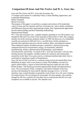 Comparison Of Jesus And The Twelve And W. L. Gore, Inc.
Jesus and The Twelve and W.L. Gore and Associates, Inc.
A Compare and Contrast in Leadership Values, Culture Building Approaches, and
Leadership Methodology
Robert Campbell
Boston University
The purpose of this paper is to perform a compare and contrast of the leadership
values of Jesus and The Apostles and Gore Associates Inc. and to outline similarities
and differences between their organizational origins, their organizational approaches
toward culture building and their leadership methodology.
Organizational Origins
W.L. Gore and Associates, Inc., a global company operating in over 40 countries, was
founded by Bill and Vieve Gore in the basement of their home in 1958. The company
initially served the electronic products market. In 1969, the discovery of a remarkably
versatile new polymer by Bill and Vieve s son Bob Gore, led the enterprise to
diversify their operation and move into the medical, fabric, and industrial markets.
These industrial markets included aerospace, automotive, chemical processing,
computer/telecom/test measurement, energy, environmental, industrial
manufacturing, military, pharmaceutical biotechnology, semiconductor
microelectronics and textiles. As stated on W.L. Gore and Associates, web site, they
translate dreams into tangible, valuable realities for customers and communities
around the world. http://www.gore.com/en_xx/aboutus/timeline/index.html. Gore is
committed to remaining a leader in fluorpolymers.
Jesus, the Son of God, was born to a common young Jewish girl named Mary from
Bethlehem in Judea; what is now known as Israel. His birthplace was that of a
region called Galilee, a region of Israel that had long been under the rule of the
Roman Empire. The Roman government oppressed the people and imposed heavy
taxes. This environment of hate, corruption, and callous treatment of the Jews
served as the backdrop for Jesus and his Apostles message of love. As for the
Apostles, Jesus wanted disciples to spread the word of God s love, He wasn t looking
for model citizens; He was looking for real people. He chose people, who could be
changed by His love, and then He sent them out to communicate that His love and
acceptance was available to anyone. The Apostles were
 