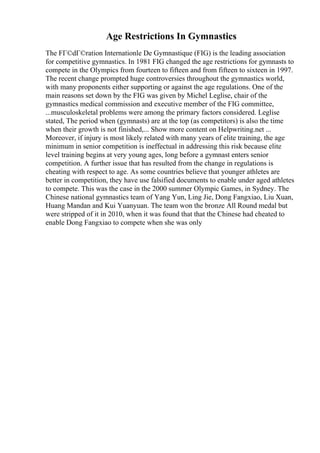 Age Restrictions In Gymnastics
The FГ©dГ©ration Internationle De Gymnastique (FIG) is the leading association
for competitive gymnastics. In 1981 FIG changed the age restrictions for gymnasts to
compete in the Olympics from fourteen to fifteen and from fifteen to sixteen in 1997.
The recent change prompted huge controversies throughout the gymnastics world,
with many proponents either supporting or against the age regulations. One of the
main reasons set down by the FIG was given by Michel Leglise, chair of the
gymnastics medical commission and executive member of the FIG committee,
...musculoskeletal problems were among the primary factors considered. Leglise
stated, The period when (gymnasts) are at the top (as competitors) is also the time
when their growth is not finished,... Show more content on Helpwriting.net ...
Moreover, if injury is most likely related with many years of elite training, the age
minimum in senior competition is ineffectual in addressing this risk because elite
level training begins at very young ages, long before a gymnast enters senior
competition. A further issue that has resulted from the change in regulations is
cheating with respect to age. As some countries believe that younger athletes are
better in competition, they have use falsified documents to enable under aged athletes
to compete. This was the case in the 2000 summer Olympic Games, in Sydney. The
Chinese national gymnastics team of Yang Yun, Ling Jie, Dong Fangxiao, Liu Xuan,
Huang Mandan and Kui Yuanyuan. The team won the bronze All Round medal but
were stripped of it in 2010, when it was found that that the Chinese had cheated to
enable Dong Fangxiao to compete when she was only
 