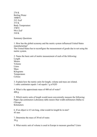 276 K
Boiling Water
100В°C
212 ЛљF
373 K
Body Temperature
37В°C
98.6 ЛљF
310 K
Summary Questions
1. How has the global economy and the metric system influenced United States
manufacturing?
The United States has to reconfigure the measurement of goods due to not using the
metric system.
2. Name the basic unit of metric measurement of each of the following:
Length
Meters
Volume
Liters
Mass
Kilograms
Temperature
Celsius
3. Explain how the metric units for length, volume and mass are related.
1 cubic centimeter equals 1 ml equals 1 g of h2O
4. What is the approximate mass of 400 ml of water?
400 g
5. Which metric units of length would most conveniently measure the following:
Paper clip centimeters Laboratory table meters Hair width millimeters Dallas to
Chicago
Kilometers
6. If an object is 4.5 cm long, what would its length be in mm?
45 mm
7. Determine the mass of 30 ml of water.
30 g
8. What metric unit of volume is used in Europe to measure gasoline? Liters
 