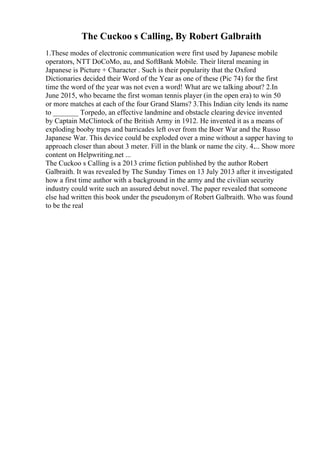 The Cuckoo s Calling, By Robert Galbraith
1.These modes of electronic communication were first used by Japanese mobile
operators, NTT DoCoMo, au, and SoftBank Mobile. Their literal meaning in
Japanese is Picture + Character . Such is their popularity that the Oxford
Dictionaries decided their Word of the Year as one of these (Pic 74) for the first
time the word of the year was not even a word! What are we talking about? 2.In
June 2015, who became the first woman tennis player (in the open era) to win 50
or more matches at each of the four Grand Slams? 3.This Indian city lends its name
to _______ Torpedo, an effective landmine and obstacle clearing device invented
by Captain McClintock of the British Army in 1912. He invented it as a means of
exploding booby traps and barricades left over from the Boer War and the Russo
Japanese War. This device could be exploded over a mine without a sapper having to
approach closer than about 3 meter. Fill in the blank or name the city. 4.... Show more
content on Helpwriting.net ...
The Cuckoo s Calling is a 2013 crime fiction published by the author Robert
Galbraith. It was revealed by The Sunday Times on 13 July 2013 after it investigated
how a first time author with a background in the army and the civilian security
industry could write such an assured debut novel. The paper revealed that someone
else had written this book under the pseudonym of Robert Galbraith. Who was found
to be the real
 