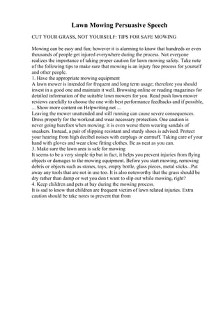 Lawn Mowing Persuasive Speech
CUT YOUR GRASS, NOT YOURSELF: TIPS FOR SAFE MOWING
Mowing can be easy and fun; however it is alarming to know that hundreds or even
thousands of people get injured everywhere during the process. Not everyone
realizes the importance of taking proper caution for lawn mowing safety. Take note
of the following tips to make sure that mowing is an injury free process for yourself
and other people.
1. Have the appropriate mowing equipment
A lawn mower is intended for frequent and long term usage; therefore you should
invest in a good one and maintain it well. Browsing online or reading magazines for
detailed information of the suitable lawn mowers for you. Read push lawn mower
reviews carefully to choose the one with best performance feedbacks and if possible,
... Show more content on Helpwriting.net ...
Leaving the mower unattended and still running can cause severe consequences.
Dress properly for the workout and wear necessary protection. One caution is
never going barefoot when mowing; it is even worse them wearing sandals of
sneakers. Instead, a pair of slipping resistant and sturdy shoes is advised. Protect
your hearing from high decibel noises with earplugs or earmuff. Taking care of your
hand with gloves and wear close fitting clothes. Be as neat as you can.
3. Make sure the lawn area is safe for mowing
It seems to be a very simple tip but in fact, it helps you prevent injuries from flying
objects or damages to the mowing equipment. Before you start mowing, removing
debris or objects such as stones, toys, empty bottle, glass pieces, metal sticks...Put
away any tools that are not in use too. It is also noteworthy that the grass should be
dry rather than damp or wet you don t want to slip out while mowing, right?
4. Keep children and pets at bay during the mowing process.
It is sad to know that children are frequent victim of lawn related injuries. Extra
caution should be take notes to prevent that from
 
