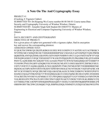 A Note On The And Cryptography Essay
PROJECT #1
(Cracking A Vigenere Cipher)
SUBMITTED TO: Dr.Huapeng Wu Course number:06 88 566 01 Course name:Data
Security and Cryptography University of Windsor Windsor, Ontario
SUBMITTED BY: Amanbir Singh Seth Student ID:104655731 Masters of
Engineering in Electrical and Computer Engineering University of Windsor Windsor,
Ontario
2
DATA SECURITY AND CRYPTOGRAPHY
OBJECTIVE OF PROJECT:
For a given piece of cipher text generated with a vigenere cipher, find its encryption
key and recover the corresponding plaintext.
ASSIGNED CIPHER TEXT:
FCQUKTSCOWRCQUZKEPLKIBGUGUHELWIUUOSDYCUVAOTHUAUUACFBGKCA
WYFPHUMCCSDSQYRUHCYMXIERDDIDHPXSCUMANJLFAZVOSPIQYYQSUPBFBK
QQBZPZKAWFQGZHMLGKOFIPLOZIVOSDVNHBWFAWCULQAVMXYHZWYFVJQL
NWWQWGOSIUUVIFQCYRXSEHZYVWAWZIVPQQXJPGTUPKGIBKJVRLQTZAHIM
PHIYTLAQWJHBUWCSZKMVYOUAJASZCPNHTYUWWXFXHGQMQUHTYOHBFYN
YUOOWCPNJUINLBFFAZSQBGYSUNYHGXCMLHTCUOSEUKKOFFCZHFBGYSIUUZ
UHTUVJOEYUVAQJKLQQIHLJUXGUQQMNPUTNKUWFMGSTBYTOOBMDBHENKS
HQXOGACOIPUSONVOSYOTKSDYTDWFBVOSOLKTSUNYHGHCVHZFIJPAFBCAW
MVYCKYFISRITLWFQCZRUMEVJQLGKOZXKAGECIUWRCEHBOYCWDDYEPOFYF
HAIMAVQLKZYFBGNFQUVYWEEQMQAGKUUUHJLFQZKURUHIAVQWCZSXIERSP
YFACRITJSUNVOIEVGAFMSKUUTCUWFQMGUQQZQYVUGVVHMEGAVMNTPGW
VGLBEIOLHTCPNCRATLOFCOWCDNCUQQVWAKTUVDOECVHVOLKLRBIKYCFQ
GVTMHILFFBCAWPIPVHWHQDOPIEBAQHVVTEIOLYUHFDWFBQBHPIWIHBIUZW
OBIHWOBYTKCDWCZGMQKUVQLJHBPSGZHQLFHMMZVLFZIQUOZXKOWEUPNS
 