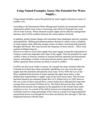 Using Named Examples Assess The Potential For Water
Supply...
Using named examples, assess the potential for water supply to become a source of
conflict. (15)
According to the International Water Management Institute environmental research
organisation global water stress is increasing, and a third of all people face some
sort of water scarcity. Where demand exceeds supply and no effective management
operates, there will be conflicts between the various players involved.
In addition, global climate change will exacerbate these challenges faced by countries
and populations. Shifting precipitation patterns threaten to reduce water availability
in some regions while inflicting stronger storms on others, increasing both potential
droughts and floods. This may increase the frequency of more serious ... Show more
content on Helpwriting.net ...
However in order to secure their supply they must engage in peaceful negotiations as
violence would only jeapordise their share of the supply. Thus the potential for water
conflict is there as tensions continue to increase between upstream and downstream
nations, and perhaps overtime as the downstream nations share of the supply is
further squeezed, these tensions are likely to result in conflict.
Conflict can also occur within a country, for example the states situated within the
Colorado river basin have been constantly squabbling over who owns the water
supply and who should be allocated the most water. In the 1920s the Law of the
River established the division of water amongst the upper basin states, it also
defined their responsibility to supply water to the lower basin states. This division
had been based on an estimated annual flow of 21 billion m3/yr in 1920, however
this was a time of above normal flows, recent studies have indicated that long term
average flows are around 18 billion m3/yr. The deficit between the flow and the
allocation has become more apparent as the population in the clorado basin states
continues to rise. As a result of this deficit tensions are rising between the states,
California receives a large percentage of the water as a result of its large population
and political power even though the river does not directly flow through it. This has
heightened tensions with the states
 