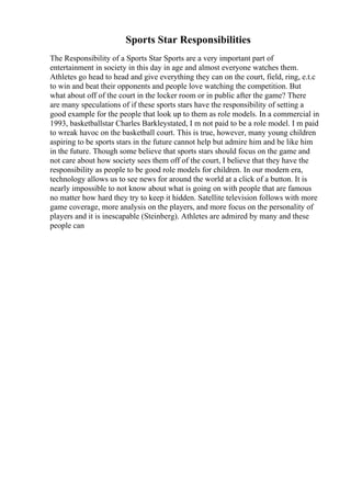 Sports Star Responsibilities
The Responsibility of a Sports Star Sports are a very important part of
entertainment in society in this day in age and almost everyone watches them.
Athletes go head to head and give everything they can on the court, field, ring, e.t.c
to win and beat their opponents and people love watching the competition. But
what about off of the court in the locker room or in public after the game? There
are many speculations of if these sports stars have the responsibility of setting a
good example for the people that look up to them as role models. In a commercial in
1993, basketballstar Charles Barkleystated, I m not paid to be a role model. I m paid
to wreak havoc on the basketball court. This is true, however, many young children
aspiring to be sports stars in the future cannot help but admire him and be like him
in the future. Though some believe that sports stars should focus on the game and
not care about how society sees them off of the court, I believe that they have the
responsibility as people to be good role models for children. In our modern era,
technology allows us to see news for around the world at a click of a button. It is
nearly impossible to not know about what is going on with people that are famous
no matter how hard they try to keep it hidden. Satellite television follows with more
game coverage, more analysis on the players, and more focus on the personality of
players and it is inescapable (Steinberg). Athletes are admired by many and these
people can
 