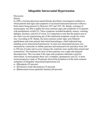 Idiopathic Intracranial Hypertension
Discussion
History
In 1890, a German physician named Quicke described a neurological condition in
which patients had signs and symptoms of increased intracranial pressure without a
brain tumor being present [1]. Between 1927 and 1937, Dr. Dandy, a pioneer of
neurosurgery was able to gather the most common signs and symptoms of 22 patients
with pseudotumor cerebri [2]. These symptoms included headache, nausea, vomiting,
diplopia, dizziness, and loss of vision. It is important to note that the patient seen in
our clinic was not experiencing any of the mentioned symptoms except for vision
loss. According to Dr. Dandy, the most common ocular signs were bilateral
papilledema and some patients had retinal hemorrhages, which indicated long
standing severe intracranial hypertension. In each case intracranial pressure was
measured by ventricular or lumbar puncture and measured to be anywhere from 250
to 550 mm of water and in every instance the ventricles were smaller than normal and
symmetrical. The treatment for most of these patients was a right sub temporal
decompression. This was done if the signs and symptoms indicated a need for
intervention. In most patients there was a complete, spontaneous cure [2]. A more
recent prospective study of 50 patients showed the breakdown of the most common
symptoms of idiopathic intracranial hypertension [3]:
в—ЏHeadache (92 percent)
в—ЏTransient visual obscurations (72 percent)
в—ЏIntracranial noises (pulsatile tinnitus) (60 percent)
 