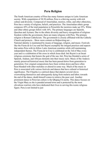 Peru Religion
The South American country of Peru has many features unique to Latin American
society. With a population of 30.38 million, Peru is a thriving society with rich
culture and diversity. Composed of Amerindian, mestizo, white, and other ethnicities,
Peru has a variety of religions, beliefs, and practices. The Amerindian ethnic group
composes 45% of the total population in Peruwhile the mestizos make up 35%. White
and other ethnic groups follow with 16%. The primary languages are Spanish,
Quechua and Aymara. Due to the ethnic diversity and heavy recognition of religious
freedom within the government, there are many religions with Peru. The primary
religion is Roman Catholicism. The government is closely affiliated with the Catholic
Church and protects... Show more content on Helpwriting.net ...
National identity is maintained by means of language, religion, and music. Festivals
like the Fiesta de la Cruz and Inti Raymi exemplify the integral practices and aspects
that unites Peru with its fellow Latin American countries while still maintaining
independent themes. The Fiesta de la Cruz is celebrated on the 3rd of May every
year and is a celebration of the cross in which Jesus died. Inti Raymi is an Incan
religious ceremony that honors the god of the sun, Inti. Peru has blended a series of
Spanish, Andean, and African elements into their music style. Music of the Andesis
mainly preserved historical music that has been passed down from generation to
generation. Few original compositions have been written down and have often
been blended with other melodies or altered in some way. Much of the music in
Peru is associated with various festivals and dances that have cultural or historical
significance. The Chujchu is a satirical dance that depicts several slaves
overworking themselves and subsequently dying from malaria and labor; towards
the end of the dance, death himself comes to retrieve the poor soul. Another
prominent dance in Peruvian culture is the Qhapaq Ch unchu. This dance focuses on
the Virgin Mary as she is paraded around town and is protected by the most
chivalrous warriors who have dedicated their lives to serving this iconic religious
figure. Peru is not limited to just
 