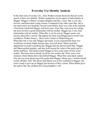 Everyday Use Identity Analysis
In the short story Everyday Use , Alice Walker created characters that are on the
search of their own identity. Walker emphasizes on the aspect of individuality in
Maggie. Maggie is Mama s younger daughter and Dee s sister. She is very shy,
nervous, and benevolent young woman. Compared to her older sister Dee, she is
not smart and is less beautiful. Several years before, there was a fire at the Johnson
s first home which left Maggie with burn scars. Since Dee went away for college,
she does not have a good relationship with her mother. Maggie has a very close
relationship with her mother. When Dee is set for arrival, Maggie seems very
anxious about Dee s arrival. Throughout the short storyMaggie grows in her own
confidence. Walker doesn t... Show more content on Helpwriting.net ...
When Dee left, it was only Maggie and mama. It was expected that these two
would have an bond simply because they were left alone. Mama used this
opportunity to instill everything into Maggie that she did not instill Dee. Maggie
and Mama quilted together, and they both learned the value of the quilts and it s
family traditions. This bond created Maggie to have some sense of trust in her
mother. She knew that if nobody loved her, her mother did. There were a few
instances where Mama did in fact defend Maggie. When Dee came back explain
why she was more deserving of the quilts than Maggie, Mama says, I reckon should
would, (Walker 320), This shows that Mama was in fact confident in Maggie, she
wasn t ready to give up on Maggie just because of Dee s return. When Mama gives
the quilt to Dee she confirms her young daughter s self
 