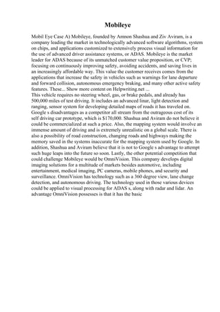 Mobileye
Mobil Eye Case A) Mobileye, founded by Amnon Shashua and Ziv Aviram, is a
company leading the market in technologically advanced software algorithms, system
on chips, and applications customized to extensively process visual information for
the use of advanced driver assistance systems, or ADAS. Mobileye is the market
leader for ADAS because of its unmatched customer value proposition, or CVP;
focusing on continuously improving safety, avoiding accidents, and saving lives in
an increasingly affordable way. This value the customer receives comes from the
applications that increase the safety in vehicles such as warnings for lane departure
and forward collision, autonomous emergency braking, and many other active safety
features. These... Show more content on Helpwriting.net ...
This vehicle requires no steering wheel, gas, or brake pedals, and already has
500,000 miles of test driving. It includes an advanced linar, light detection and
ranging, sensor system for developing detailed maps of roads it has traveled on.
Google s disadvantages as a competitor all stream from the outrageous cost of its
self driving car prototype, which is $170,000. Shashua and Aviram do not believe it
could be commercialized at such a price. Also, the mapping system would involve an
immense amount of driving and is extremely unrealistic on a global scale. There is
also a possibility of road construction, changing roads and highways making the
memory saved in the systems inaccurate for the mapping system used by Google. In
addition, Shashua and Aviram believe that it is not to Google s advantage to attempt
such huge leaps into the future so soon. Lastly, the other potential competition that
could challenge Mobileye would be OmniVision. This company develops digital
imaging solutions for a multitude of markets besides automotive, including
entertainment, medical imaging, PC cameras, mobile phones, and security and
surveillance. OmniVision has technology such as a 360 degree view, lane change
detection, and autonomous driving. The technology used in those various devices
could be applied to visual processing for ADAS s, along with radar and lidar. An
advantage OmniVision possesses is that it has the basic
 
