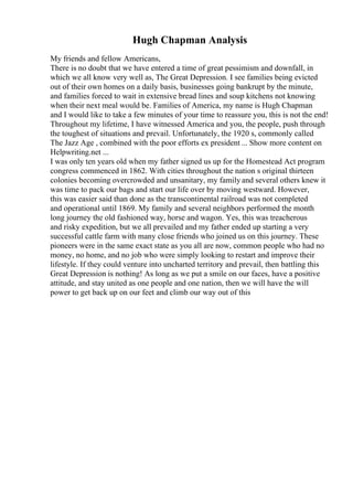 Hugh Chapman Analysis
My friends and fellow Americans,
There is no doubt that we have entered a time of great pessimism and downfall, in
which we all know very well as, The Great Depression. I see families being evicted
out of their own homes on a daily basis, businesses going bankrupt by the minute,
and families forced to wait in extensive bread lines and soup kitchens not knowing
when their next meal would be. Families of America, my name is Hugh Chapman
and I would like to take a few minutes of your time to reassure you, this is not the end!
Throughout my lifetime, I have witnessed America and you, the people, push through
the toughest of situations and prevail. Unfortunately, the 1920 s, commonly called
The Jazz Age , combined with the poor efforts ex president ... Show more content on
Helpwriting.net ...
I was only ten years old when my father signed us up for the Homestead Act program
congress commenced in 1862. With cities throughout the nation s original thirteen
colonies becoming overcrowded and unsanitary, my family and several others knew it
was time to pack our bags and start our life over by moving westward. However,
this was easier said than done as the transcontinental railroad was not completed
and operational until 1869. My family and several neighbors performed the month
long journey the old fashioned way, horse and wagon. Yes, this was treacherous
and risky expedition, but we all prevailed and my father ended up starting a very
successful cattle farm with many close friends who joined us on this journey. These
pioneers were in the same exact state as you all are now, common people who had no
money, no home, and no job who were simply looking to restart and improve their
lifestyle. If they could venture into uncharted territory and prevail, then battling this
Great Depression is nothing! As long as we put a smile on our faces, have a positive
attitude, and stay united as one people and one nation, then we will have the will
power to get back up on our feet and climb our way out of this
 
