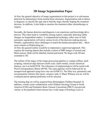 3D Image Segmentation Paper
At first, the general objective of image segmentation in this project is to aid tumour
detection by delineating it from normal brain structures. Segmentation aids to detect,
to diagnose, to classify the type and to find the stage; thereby helping the treatment
decision. In addition, it also helps to monitor the treatment either chemotherapy or
surgery.
Secondly, the human detection and diagnosis is an experience and knowledge drive
process. This often leads to variability among experts, especially detecting subtle
changes on longitudinal studies. A computational technique, either semi or fully
automatic segmentation will aid at various levels of the decision making process.
Notably, segmentation faces challenges to match the human perception and ... Show
more content on Helpwriting.net ...
At first, the general outline would be to implement a supervised approach. This
requires the training dataset that include a cohort of MRI images of normal and
Brain tumour. Both will be labelled, trained and tested. We begin with 2D and
extended to 3D.
The outline of the stages of the image processing pipeline is; realign (affine), skull
scripting, statistical edge detector (multi scale, multi modal), extract statistical
features, use it to build SVM. The robustness of implementation will be tested with
Pixel Correspondence Metric (PCM). The same pipeline will be followed for an
unsupervised approach using leave one out (LOOCV). The filter size, parametric and
non parametric features like mean, variance, rank, U Mann Whitney test etc will be
evaluated and an optimal performer will be selected.
The training data set will be acquired from Birmingham Children Hospital. In
addition, a multi centre collaboration with Children Oncology Group in North
America (COG) and Paediatric Brain Tumour Consortium (PBCT) can provide
variety, as the paediatric brain tumour has a wide range of histology Louis et
 