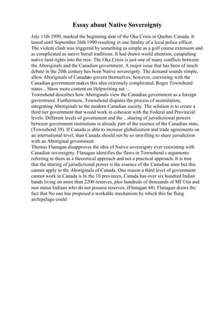 Essay about Native Sovereignty
July 11th 1990, marked the beginning date of the Oka Crisis in Quebec Canada. It
lasted until September 26th 1990 resulting in one fatality of a local police officer.
The violent clash was triggered by something as simple as a golf course extension and
as complicated as native burial traditions. It had drawn world attention, catapulting
native land rights into the mix. The Oka Crisis is just one of many conflicts between
the Aboriginals and the Canadian government. A major issue that has been of much
debate in the 20th century has been Native sovereignty. The demand sounds simple,
allow Aboriginals of Canadato govern themselves; however, coexisting with the
Canadian government makes this idea extremely complicated. Roger Townshend
states... Show more content on Helpwriting.net ...
Townshend describes how Aboriginals view the Canadian government as a foreign
government. Furthermore, Townshend disputes the process of assimilation,
integrating Aboriginals to the modern Canadian society. The solution is to create a
third tier government that would work in cohesion with the Federal and Provincial
levels. Different levels of government and the ...sharing of jurisdictional powers
between government institutions is already part of the essence of the Canadian state,
(Townshend 39). If Canada is able to increase globalization and trade agreements on
an international level, than Canada should not be so unwilling to share jurisdiction
with an Aboriginal government.
Thomas Flanagan disapproves the idea of Native sovereignty ever coexisting with
Canadian sovereignty. Flanagan identifies the flaws in Townshend s arguments
referring to them as a theoretical approach and not a practical approach. It is true
that the sharing of jurisdictional power is the essence of the Canadian state but this
cannot apply to the Aboriginals of Canada. One reason a third level of government
cannot work in Canada is In the 10 provinces, Canada has over six hundred Indian
bands living on more than 2200 reserves, plus hundreds of thousands of MГ©tis and
non status Indians who do not possess reserves, (Flanagan 44). Flanagan draws the
fact that No one has proposed a workable mechanism by which this far flung
archipelago could
 