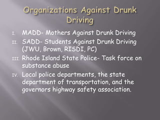 I.     MADD- Mothers Against Drunk Driving
II.    SADD- Students Against Drunk Driving
       (JWU, Brown, RISDI, PC)
III.   Rhode Island State Police- Task force on
       substance abuse
IV.    Local police departments, the state
       department of transportation, and the
       governors highway safety association.
 