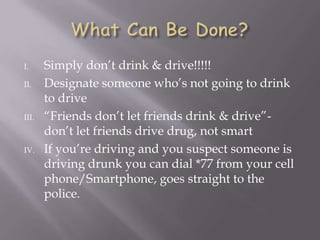 I.     Simply don’t drink & drive!!!!!
II.    Designate someone who’s not going to drink
       to drive
III.   “Friends don’t let friends drink & drive”-
       don’t let friends drive drug, not smart
IV.    If you’re driving and you suspect someone is
       driving drunk you can dial *77 from your cell
       phone/Smartphone, goes straight to the
       police.
 