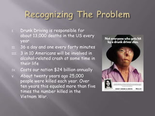 I.     Drunk Driving is responsible for
       about 13,000 deaths in the US every
       year
II.    36 a day and one every forty minutes
III.   3 in 10 Americans will be involved in
       alcohol-related crash at some time in
       their life
IV.    Costs our nation $24 billion annually
V.     About twenty years ago 25,000
       people were killed each year. Over
       ten years this equaled more than five
       times the number killed in the
       Vietnam War.
 
