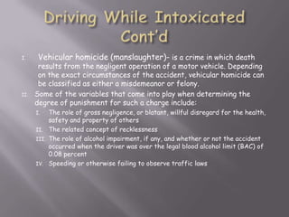 I.     Vehicular homicide (manslaughter)- is a crime in which death
       results from the negligent operation of a motor vehicle. Depending
       on the exact circumstances of the accident, vehicular homicide can
       be classified as either a misdemeanor or felony.
II.   Some of the variables that come into play when determining the
      degree of punishment for such a charge include:
      I.   The role of gross negligence, or blatant, willful disregard for the health,
           safety and property of others
      II. The related concept of recklessness
      III. The role of alcohol impairment, if any, and whether or not the accident
           occurred when the driver was over the legal blood alcohol limit (BAC) of
           0.08 percent
      IV. Speeding or otherwise failing to observe traffic laws
 