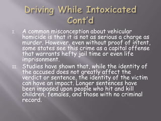 I.    A common misconception about vehicular
      homicide is that it is not as serious a charge as
      murder. However, even without proof of intent,
      some states see this crime as a capital offense
      that warrants hefty jail time or even life
      imprisonment.
II.   Studies have shown that, while the identity of
      the accused does not greatly affect the
      verdict or sentence, the identity of the victim
      can have an impact. Longer sentences have
      been imposed upon people who hit and kill
      children, females, and those with no criminal
      record.
 