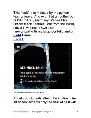This “look” is completed by my python 
leather jeans. And over that an authentic 
LONG military Germany Waffen Elite 
Officer black Leather Coat from the WWII, 
only it is without a Swastika. 
I never part with my large portfolio and a 
Field Easel. 
EASEL 
The artwork with gif effect in neg color version 
About 700 students attend the studies. The 
art school accepts only the best of best with 
drunken-muse-140921153806-phpapp02.docPage 10 of 71 10 
 
