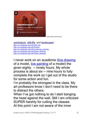 Optical illusion geometric gif 
(portraiture, still-life, and landscape) 
http://en.wikipedia.org/wiki/Still_life 
http://en.wikipedia.org/wiki/Portrait 
http://en.wikipedia.org/wiki/Landscape_painting 
http://en.wikipedia.org/wiki/Figure_drawing 
http://en.wikipedia.org/wiki/Figure_painting 
I never work on an académie (live drawing 
of a model, live painting of a model) the 
given eighty -- ninety hours. My whole 
process is about six -- nine hours to fully 
complete the work so I get out of the studio 
for some action and fun. 
I’m probably the strongest in the class. My 
art professors know I don’t need to be there 
to distract the others. 
When I’ve got nothing to do I start banging 
the head against the wall. Still I am criticized 
SUPER harshly for cutting the classes. 
At this point I am not aware of the inner 
drunken-muse-140921153806-phpapp02.docPage 12 of 71 12 
 