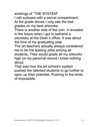 workings of “THE SYSTEM”. 
I call suitcase with a secret compartment. 
At the grade shows I only see the bad 
grades on my best artworks. 
There is another side of the coin. It revealed 
in the future when I got to befriend a 
secretary at the Dean’s office. It was about 
the time of my graduating year. 
The art teachers actually always considered 
me to be the leading artist among all 
students. They would grade all my artworks 
high on my personal record I knew nothing 
about. 
That was how the art school’s system 
pushed the talented students to go further to 
open up their potential. Pushing to the limits 
of impossible. 
drunken-muse-140921153806-phpapp02.docPage 13 of 71 13 
 